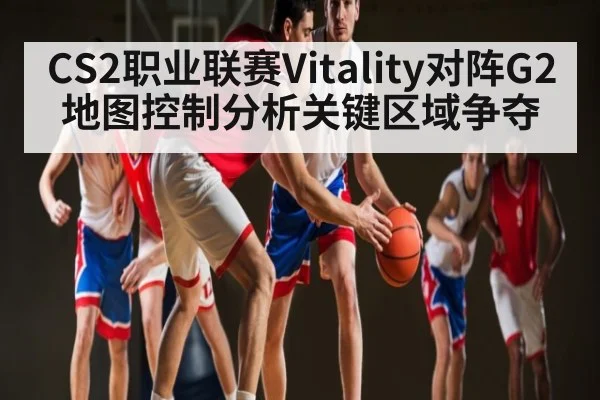 CS2职业联赛Vitality对阵G2地图控制分析关键区域争夺