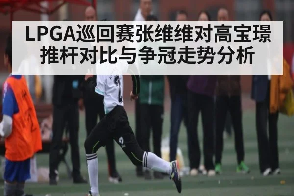 LPGA巡回赛张维维对高宝璟推杆对比与争冠走势分析