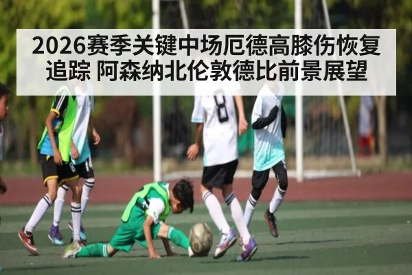 2026赛季关键中场厄德高膝伤恢复追踪 阿森纳北伦敦德比前景展望